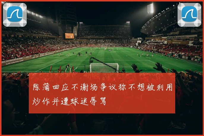 陈蒲回应不谢场争议称不想被利用炒作并遭球迷辱骂