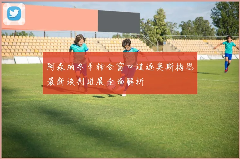 阿森纳冬季转会窗口追逐奥斯梅恩最新谈判进展全面解析